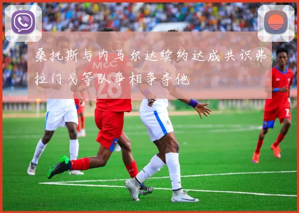 桑托斯与内马尔达续约达成共识弗拉门戈等队争相争夺他