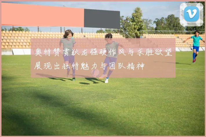 奥特赞赏狄龙强硬作风与求胜欲望展现出独特魅力与团队精神