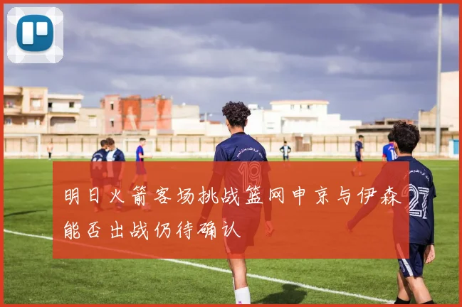 明日火箭客场挑战篮网申京与伊森能否出战仍待确认
