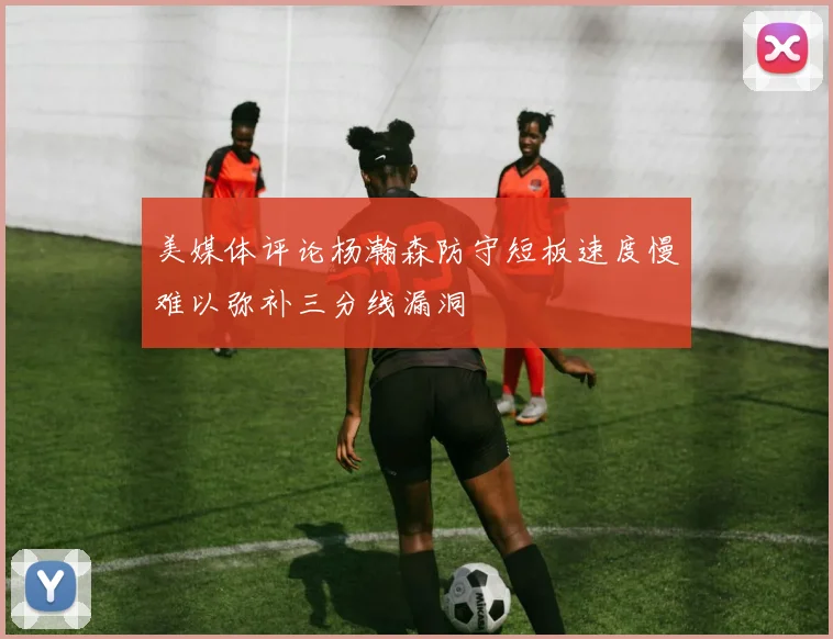 美媒体评论杨瀚森防守短板速度慢难以弥补三分线漏洞