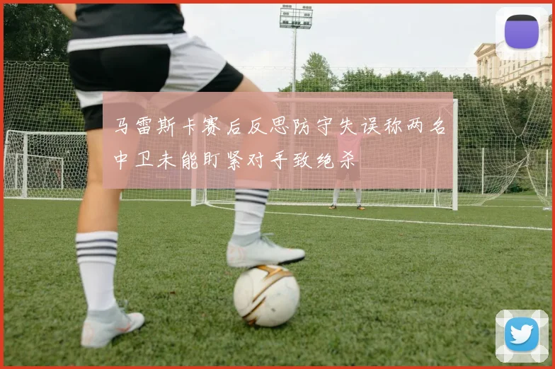 马雷斯卡赛后反思防守失误称两名中卫未能盯紧对手致绝杀