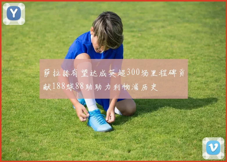萨拉赫有望达成英超300场里程碑贡献188球88助助力利物浦历史