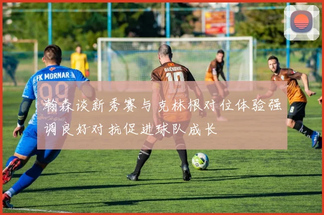 瀚森谈新秀赛与克林根对位体验强调良好对抗促进球队成长