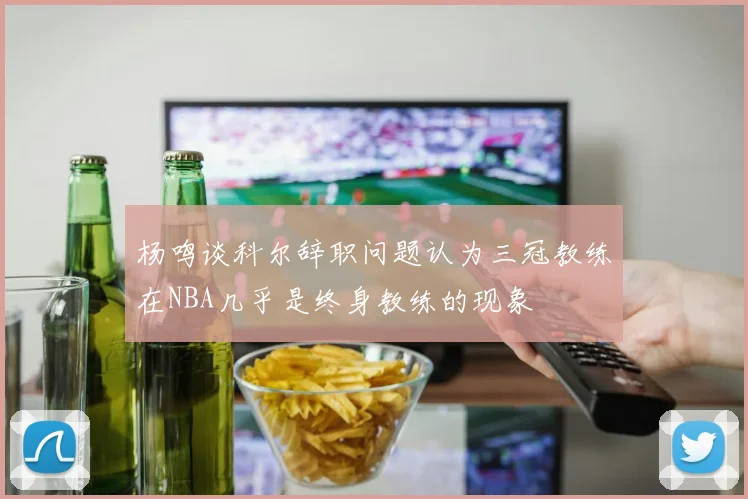 杨鸣谈科尔辞职问题认为三冠教练在NBA几乎是终身教练的现象