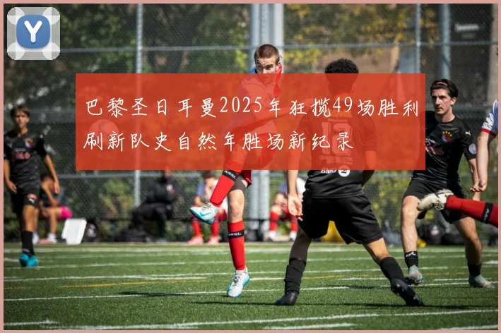 巴黎圣日耳曼2025年狂揽49场胜利刷新队史自然年胜场新纪录