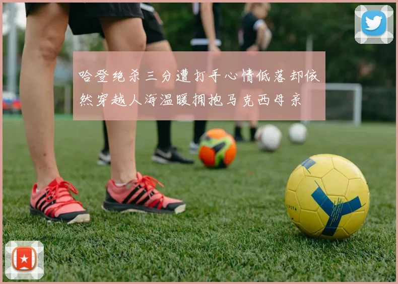 哈登绝杀三分遭打手心情低落却依然穿越人海温暖拥抱马克西母亲