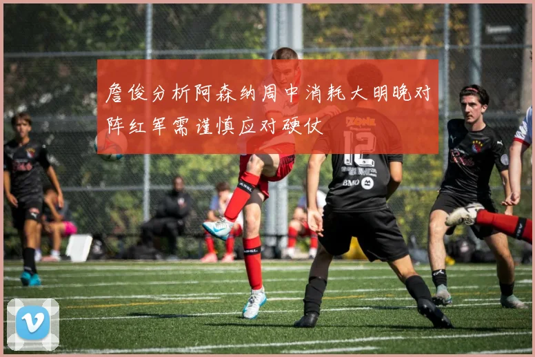 詹俊分析阿森纳周中消耗大明晚对阵红军需谨慎应对硬仗