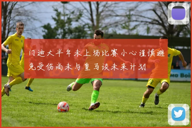 门迪大半年未上场比赛小心谨慎避免受伤尚未与皇马谈未来计划