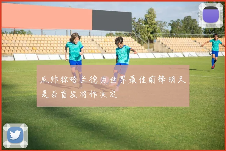 瓜帅称哈兰德为世界最佳前锋明天是否首发将作决定