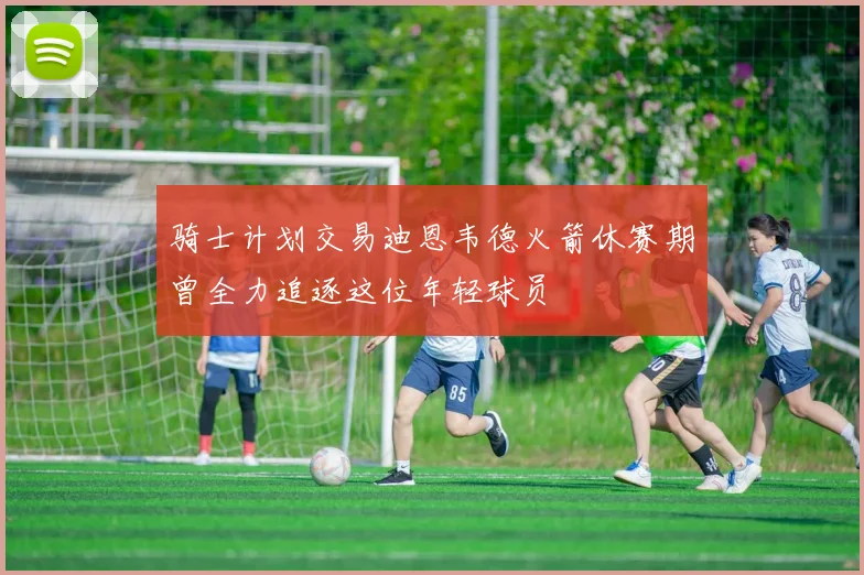 骑士计划交易迪恩韦德火箭休赛期曾全力追逐这位年轻球员