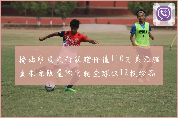 梅西印度之行获赠价值110万美元理查米尔限量陀飞轮全球仅12枚珍品