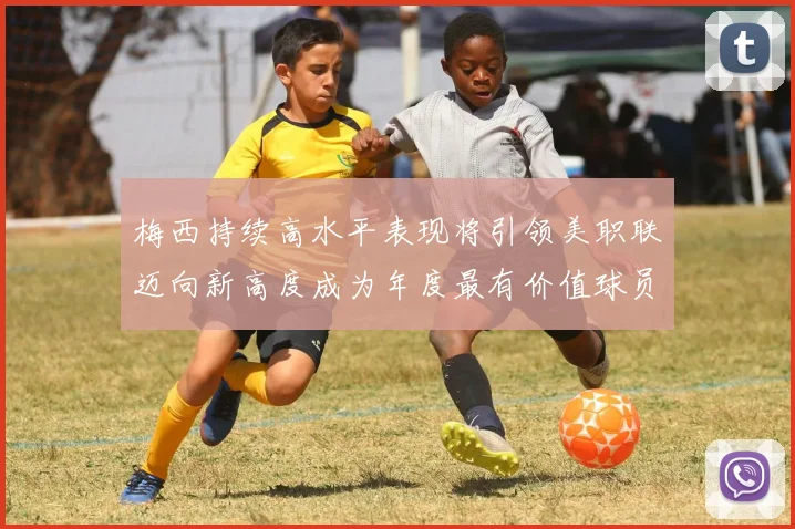 梅西持续高水平表现将引领美职联迈向新高度成为年度最有价值球员